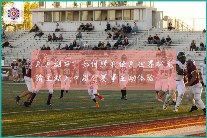 用户测评：如何顺利使用世界杯竞猜主站入口进行赛事互动体验