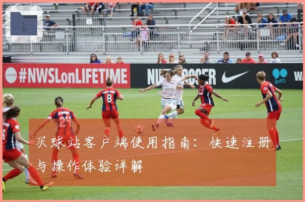 买球站客户端使用指南：快速注册与操作体验详解